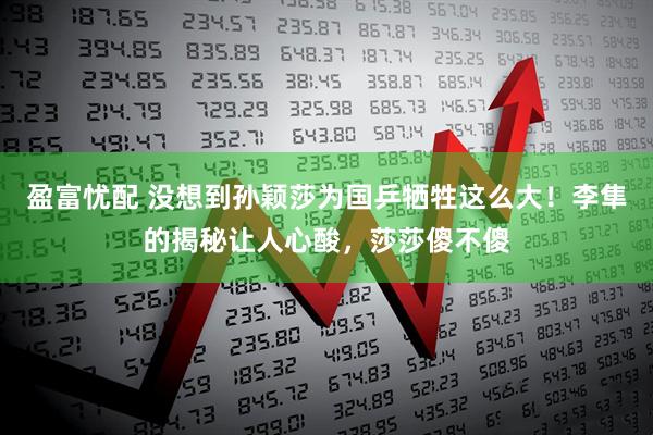 盈富忧配 没想到孙颖莎为国乒牺牲这么大！李隼的揭秘让人心酸，莎莎傻不傻