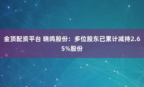 金顶配资平台 晓鸣股份：多位股东已累计减持2.65%股份