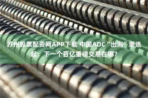 苏州股票配资网APP下载 中国ADC“出海”潮迭起：下一个百亿重磅交易在哪？