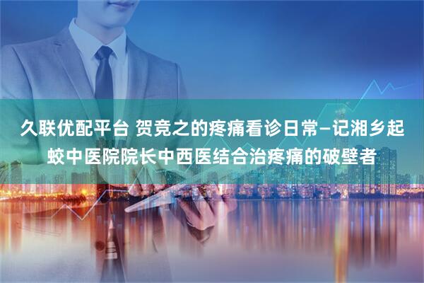 久联优配平台 贺竞之的疼痛看诊日常—记湘乡起蛟中医院院长中西医结合治疼痛的破壁者