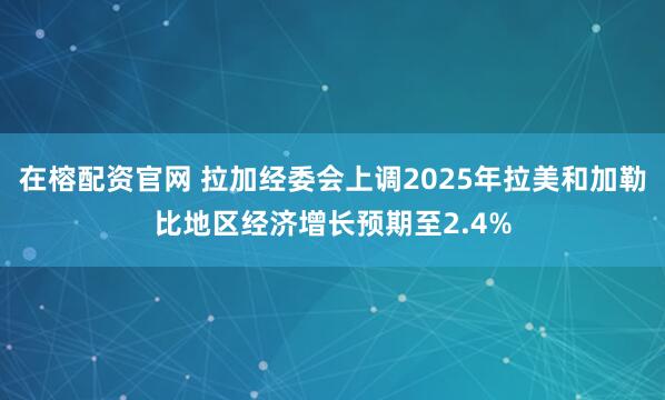 在榕配资官网 拉加经委会上调2025年拉美和加勒比地区经济增长预期至2.4%