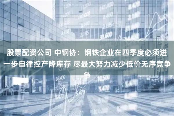 股票配资公司 中钢协：钢铁企业在四季度必须进一步自律控产降库存 尽最大努力减少低价无序竞争