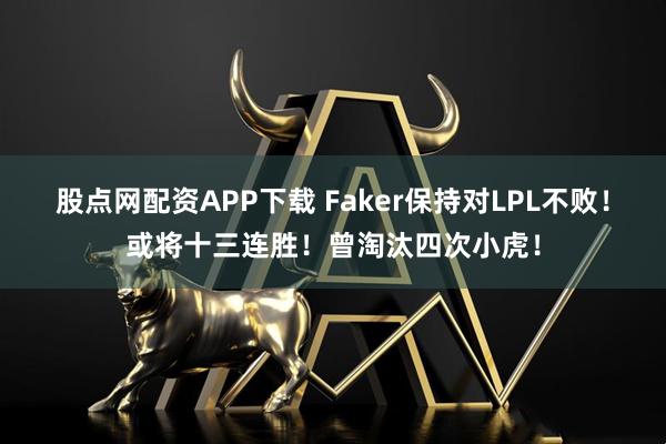 股点网配资APP下载 Faker保持对LPL不败！或将十三连胜！曾淘汰四次小虎！