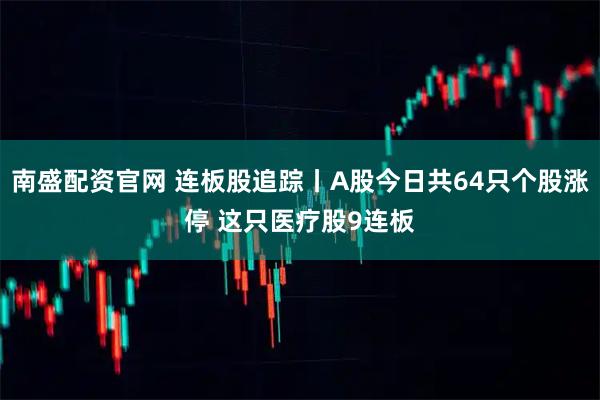 南盛配资官网 连板股追踪丨A股今日共64只个股涨停 这只医疗股9连板