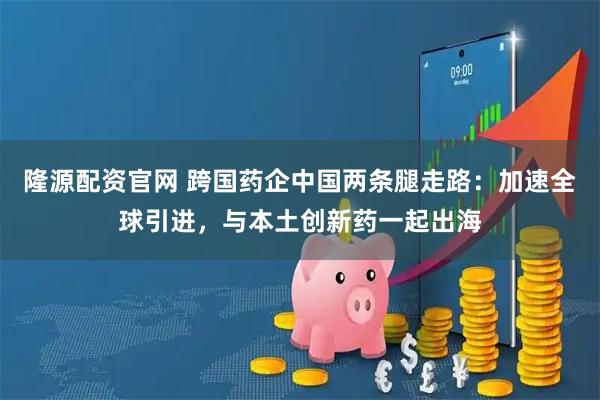 隆源配资官网 跨国药企中国两条腿走路：加速全球引进，与本土创新药一起出海