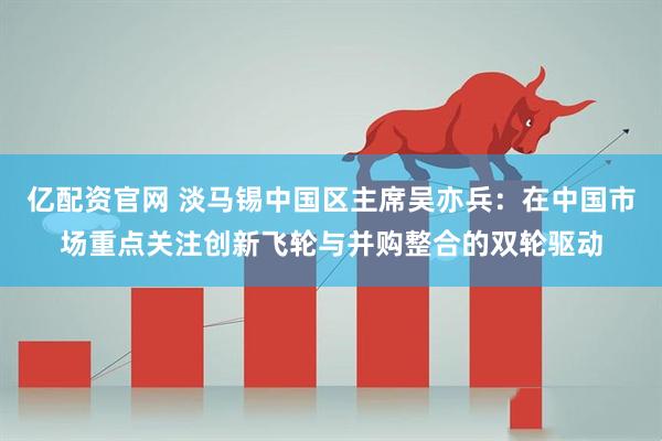 亿配资官网 淡马锡中国区主席吴亦兵:在中国市场重点关注创新飞轮与并购整合的双轮驱动