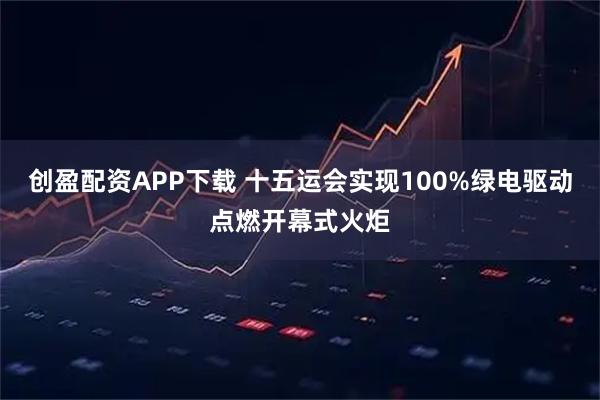 创盈配资APP下载 十五运会实现100%绿电驱动点燃开幕式火炬