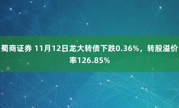 蜀商证券 11月12日龙大转债下跌0.36%，转股溢价率126.85%