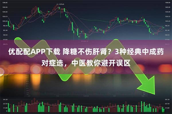 优配配APP下载 降糖不伤肝肾？3种经典中成药对症选，中医教你避开误区
