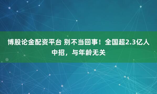 博股论金配资平台 别不当回事！全国超2.3亿人中招，与年龄无关