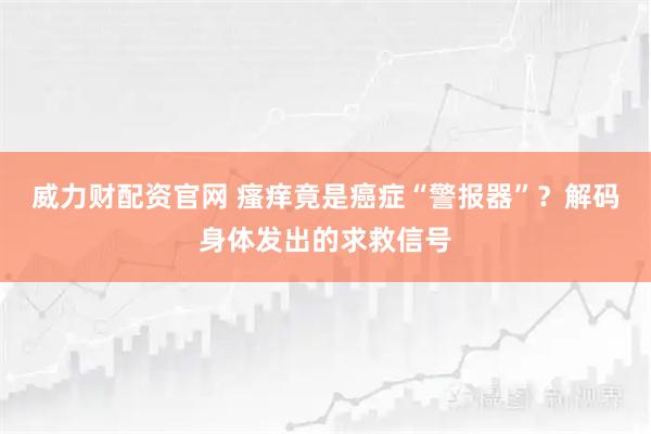 威力财配资官网 瘙痒竟是癌症“警报器”？解码身体发出的求救信号