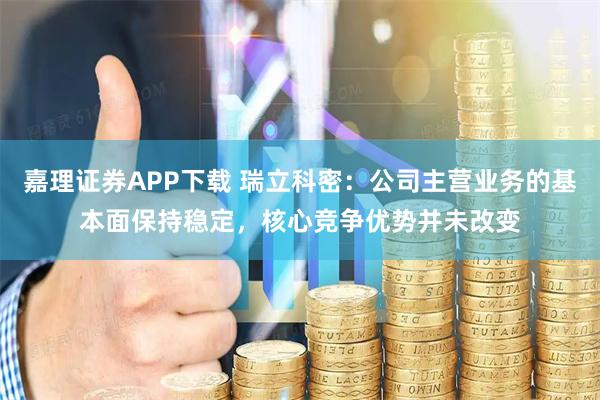 嘉理证券APP下载 瑞立科密：公司主营业务的基本面保持稳定，核心竞争优势并未改变