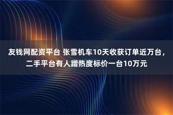友钱网配资平台 张雪机车10天收获订单近万台，二手平台有人蹭热度标价一台10万元