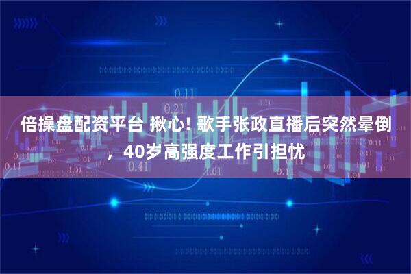 倍操盘配资平台 揪心! 歌手张政直播后突然晕倒，40岁高强度工作引担忧