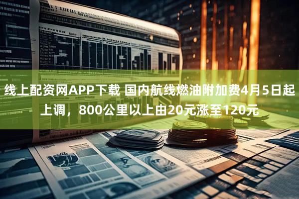 线上配资网APP下载 国内航线燃油附加费4月5日起上调，800公里以上由20元涨至120元