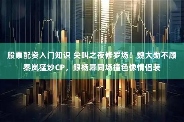 股票配资入门知识 尖叫之夜修罗场！魏大勋不顾秦岚猛炒CP，跟杨幂同场撞色像情侣装