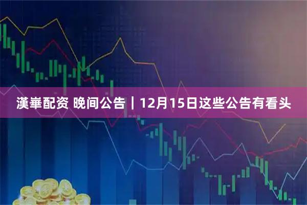漢崋配资 晚间公告|12月15日这些公告有看头