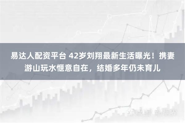 易达人配资平台 42岁刘翔最新生活曝光！携妻游山玩水惬意自在，结婚多年仍未育儿