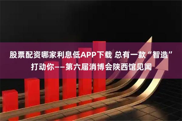 股票配资哪家利息低APP下载 总有一款“智造”打动你——第六届消博会陕西馆见闻