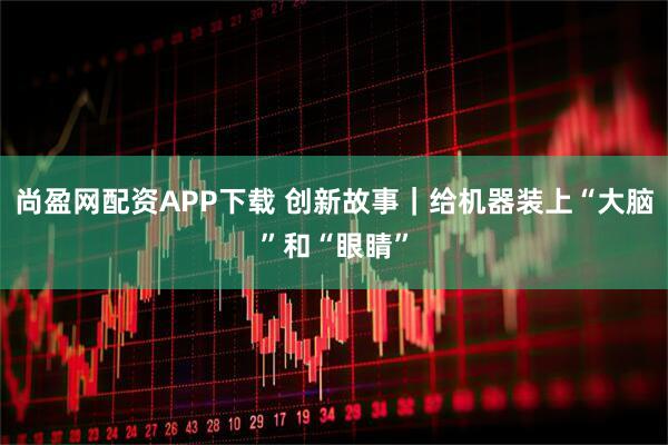 尚盈网配资APP下载 创新故事｜给机器装上“大脑”和“眼睛”