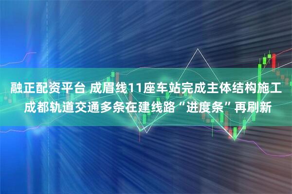 融正配资平台 成眉线11座车站完成主体结构施工 成都轨道交通多条在建线路“进度条”再刷新