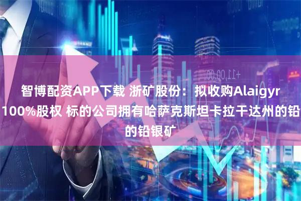 智博配资APP下载 浙矿股份：拟收购Alaigyr公司100%股权 标的公司拥有哈萨克斯坦卡拉干达州的铅银矿