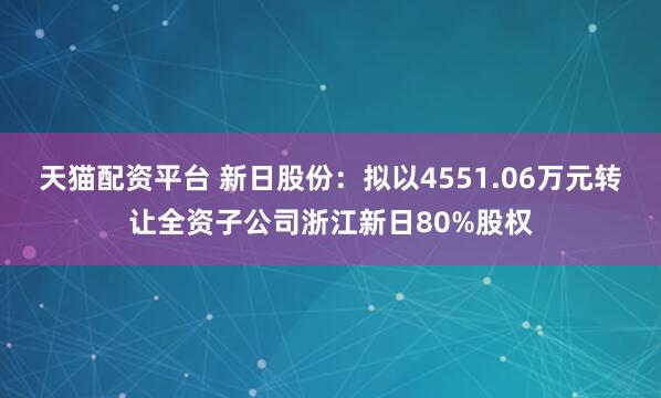 天猫配资平台 新日股份：拟以4551.06万元转让全资子公司浙江新日80%股权