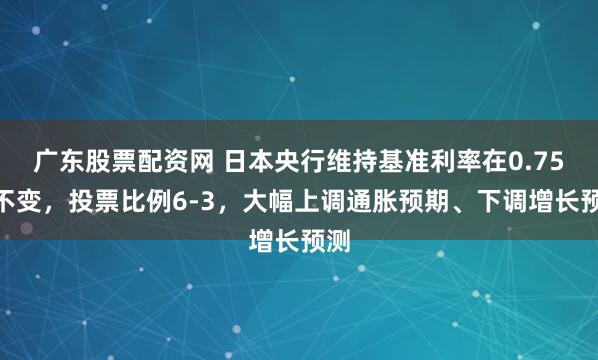 广东股票配资网 日本央行维持基准利率在0.75%不变，投票比例6-3，大幅上调通胀预期、下调增长预测