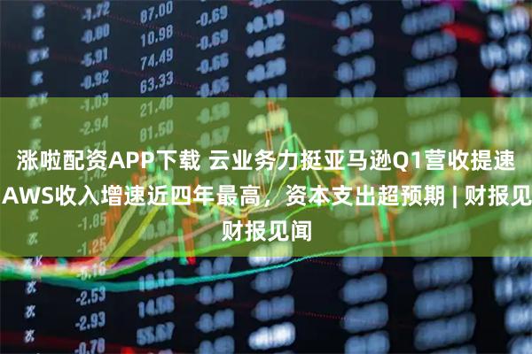 涨啦配资APP下载 云业务力挺亚马逊Q1营收提速，AWS收入增速近四年最高，资本支出超预期 | 财报见闻