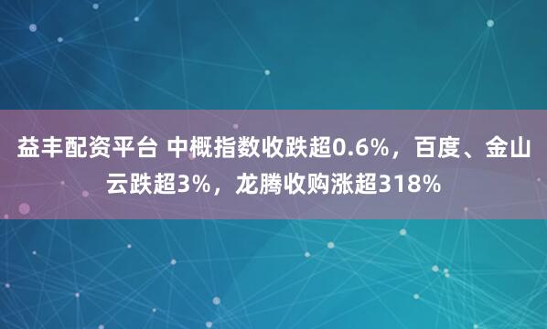 益丰配资平台 中概指数收跌超0.6%，百度、金山云跌超3%，龙腾收购涨超318%