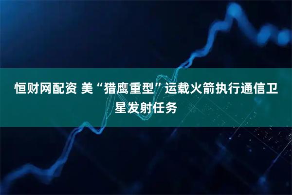 恒财网配资 美“猎鹰重型”运载火箭执行通信卫星发射任务