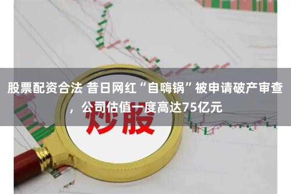 股票配资合法 昔日网红“自嗨锅”被申请破产审查，公司估值一度高达75亿元