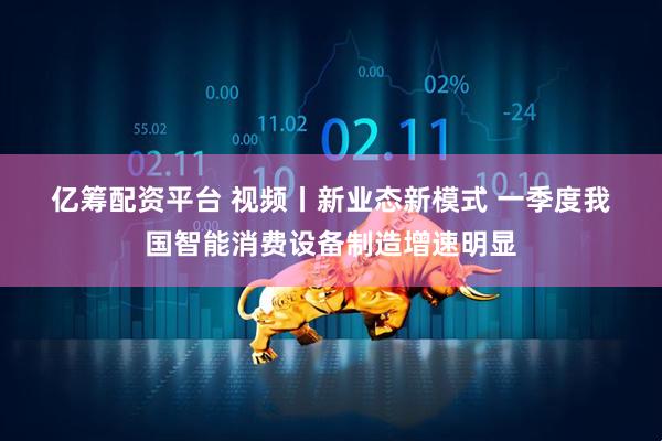 亿筹配资平台 视频丨新业态新模式 一季度我国智能消费设备制造增速明显