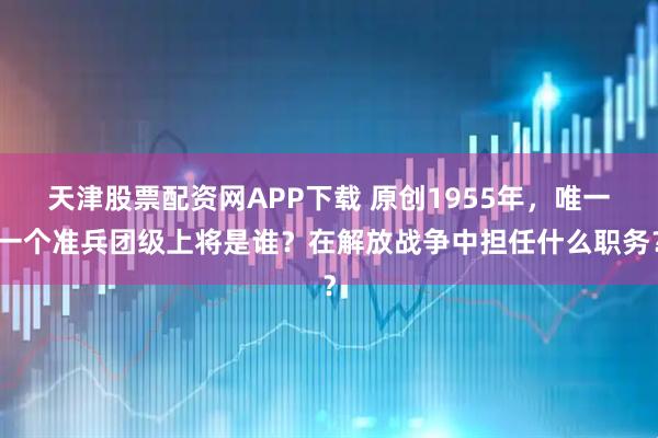 天津股票配资网APP下载 原创1955年，唯一一个准兵团级上将是谁？在解放战争中担任什么职务？
