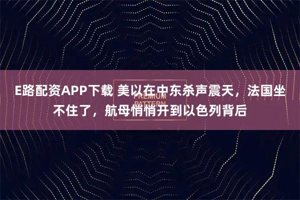 E路配资APP下载 美以在中东杀声震天,法国坐不住了,航母悄悄开到以色列背后