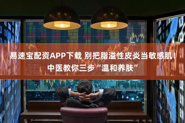 易速宝配资APP下载 别把脂溢性皮炎当敏感肌！中医教你三步“温和养肤”
