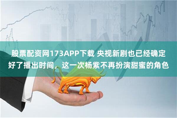 股票配资网173APP下载 央视新剧也已经确定好了播出时间，这一次杨紫不再扮演甜蜜的角色