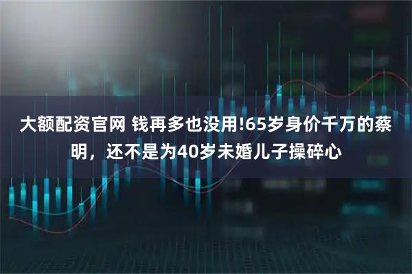 大额配资官网 钱再多也没用!65岁身价千万的蔡明，还不是为40岁未婚儿子操碎心