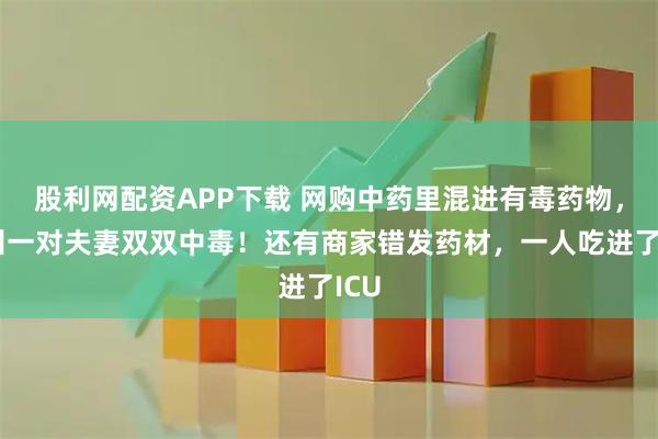 股利网配资APP下载 网购中药里混进有毒药物，台州一对夫妻双双中毒！还有商家错发药材，一人吃进了ICU