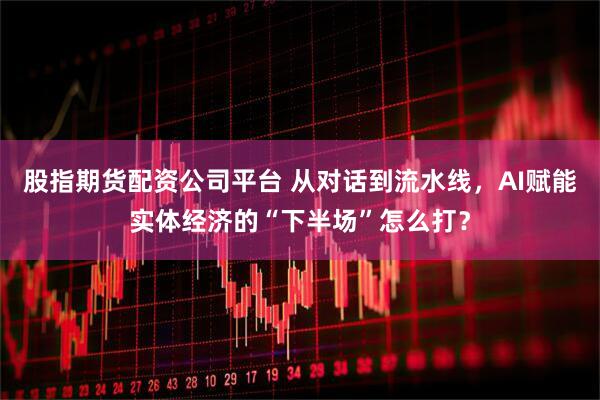 股指期货配资公司平台 从对话到流水线,AI赋能实体经济的“下半场”怎么打?