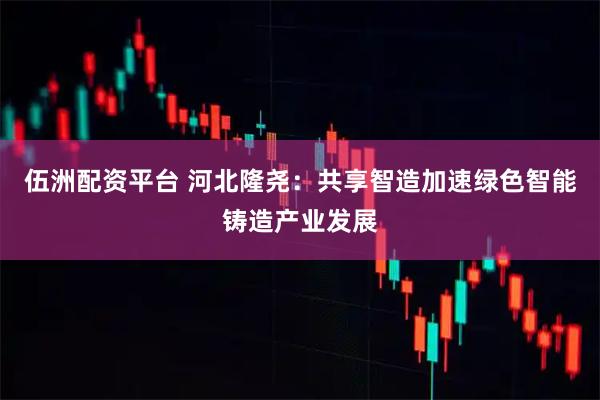 伍洲配资平台 河北隆尧：共享智造加速绿色智能铸造产业发展