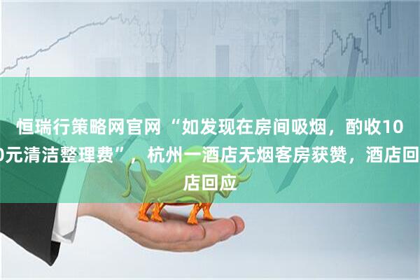 恒瑞行策略网官网 “如发现在房间吸烟，酌收1000元清洁整理费”，杭州一酒店无烟客房获赞，酒店回应