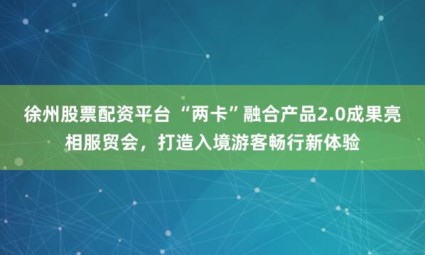 徐州股票配资平台 “两卡”融合产品2.0成果亮相服贸会，打造入境游客畅行新体验