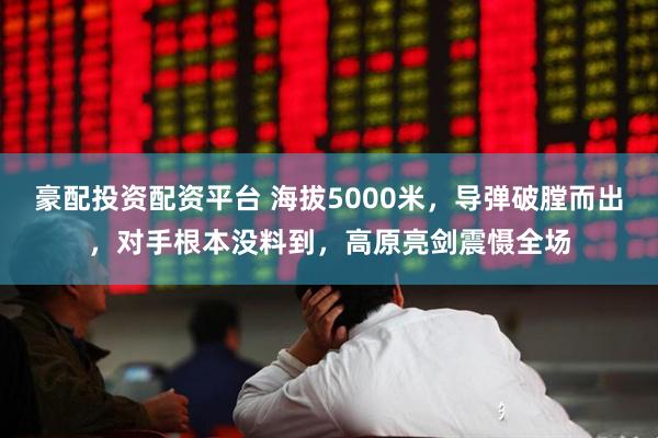 豪配投资配资平台 海拔5000米，导弹破膛而出，对手根本没料到，高原亮剑震慑全场