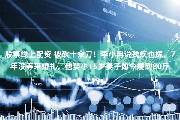 股票线上配资 被砍十余刀！李小冉说残疾也嫁，7年没等来婚礼，他娶小15岁妻子如今瘦到80斤
