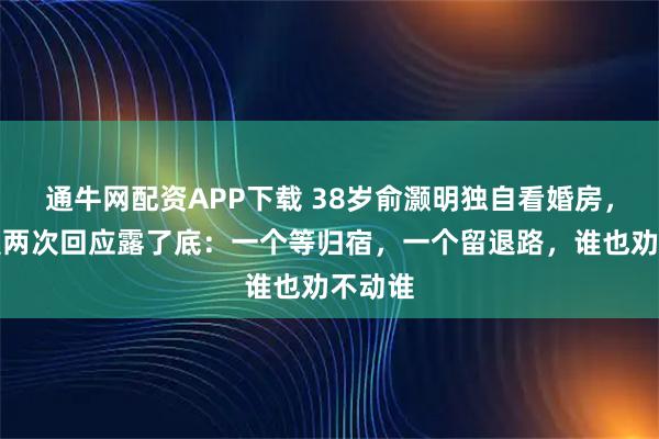 通牛网配资APP下载 38岁俞灏明独自看婚房，王晓晨两次回应露了底：一个等归宿，一个留退路，谁也劝不动谁